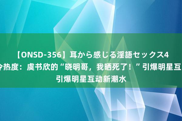 【ONSD-356】耳から感じる淫語セックス4時間 夏令热度：虞书欣的“晓明哥，我晒死了！”引爆明星互动新潮水