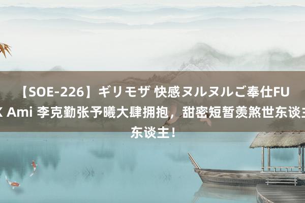 【SOE-226】ギリモザ 快感ヌルヌルご奉仕FUCK Ami 李克勤张予曦大肆拥抱，甜密短暂羡煞世东谈主！