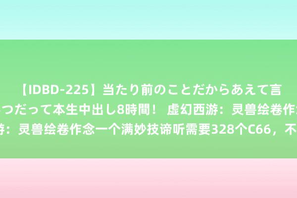 【IDBD-225】当たり前のことだからあえて言わなかったけど…IPはいつだって本生中出し8時間！ 虚幻西游：灵兽绘卷作念一个满妙技谛听需要328个C66，不如我方洗了