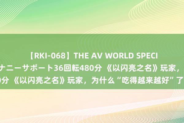 【RKI-068】THE AV WORLD SPECIAL あなただけに 最高のオナニーサポート36回転480分 《以闪亮之名》玩家，为什么“吃得越来越好”了？