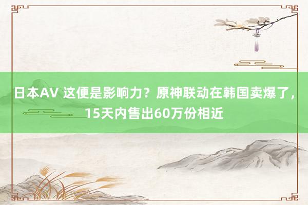 日本AV 这便是影响力？原神联动在韩国卖爆了，15天内售出60万份相近