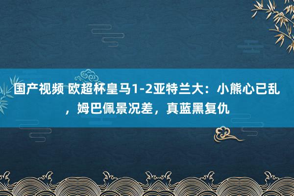 国产视频 欧超杯皇马1-2亚特兰大：小熊心已乱，姆巴佩景况差，真蓝黑复仇