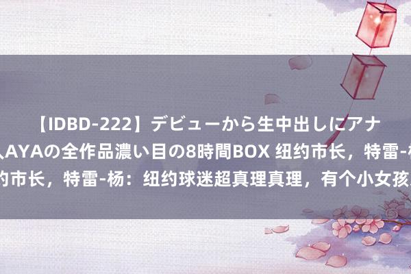 【IDBD-222】デビューから生中出しにアナルまで！最強の芸能人AYAの全作品濃い目の8時間BOX 纽约市长，特雷-杨：纽约球迷超真理真理，有个小女孩对我竖中指