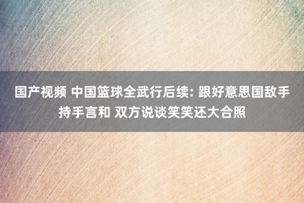 国产视频 中国篮球全武行后续: 跟好意思国敌手持手言和 双方说谈笑笑还大合照