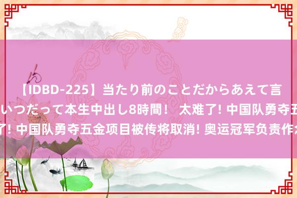 【IDBD-225】当たり前のことだからあえて言わなかったけど…IPはいつだって本生中出し8時間！ 太难了! 中国队勇夺五金项目被传将取消! 奥运冠军负责作念出恢复