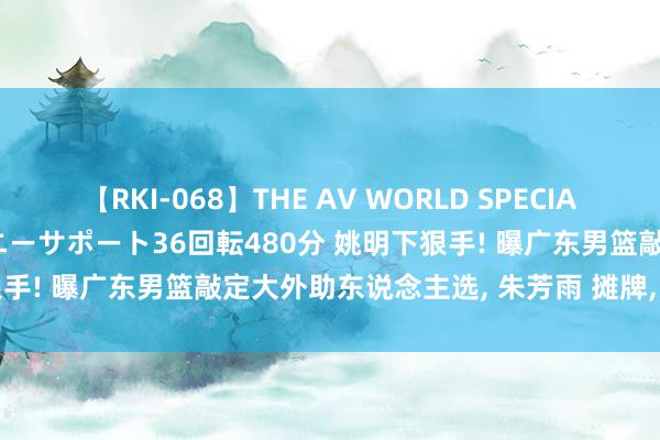 【RKI-068】THE AV WORLD SPECIAL あなただけに 最高のオナニーサポート36回転480分 姚明下狠手! 曝广东男篮敲定大外助东说念主选, 朱芳雨 摊牌, 专打辽篮