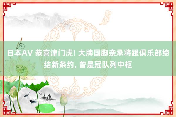 日本AV 恭喜津门虎! 大牌国脚亲承将跟俱乐部缔结新条约, 曾是冠队列中枢