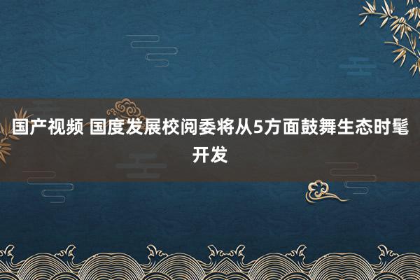 国产视频 国度发展校阅委将从5方面鼓舞生态时髦开发