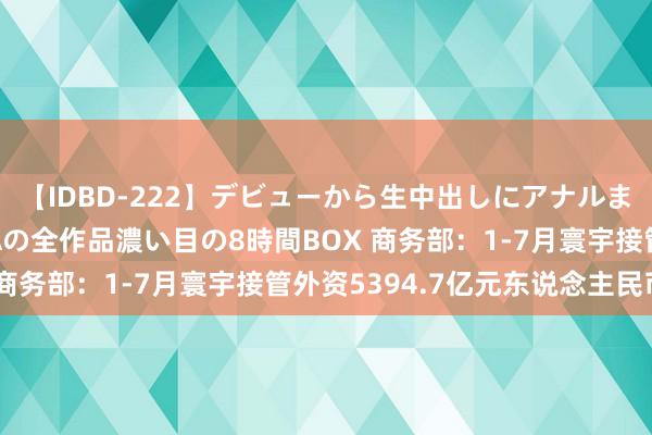 【IDBD-222】デビューから生中出しにアナルまで！最強の芸能人AYAの全作品濃い目の8時間BOX 商务部：1-7月寰宇接管外资5394.7亿元东说念主民币