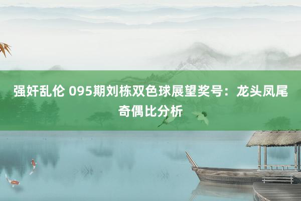 强奸乱伦 095期刘栋双色球展望奖号：龙头凤尾奇偶比分析