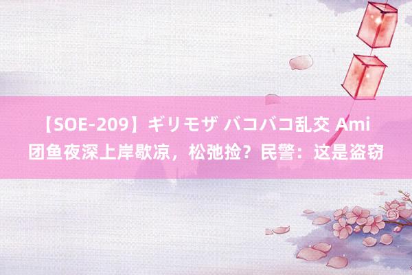 【SOE-209】ギリモザ バコバコ乱交 Ami 团鱼夜深上岸歇凉，松弛捡？民警：这是盗窃