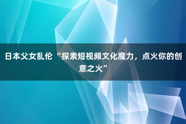 日本父女乱伦 “探索短视频文化魔力，点火你的创意之火”