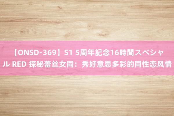 【ONSD-369】S1 5周年記念16時間スペシャル RED 探秘蕾丝女同：秀好意思多彩的同性恋风情