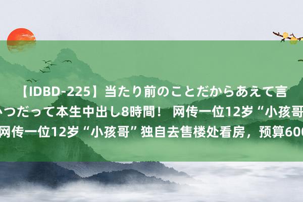 【IDBD-225】当たり前のことだからあえて言わなかったけど…IPはいつだって本生中出し8時間！ 网传一位12岁“小孩哥”独自去售楼处看房，预算600万