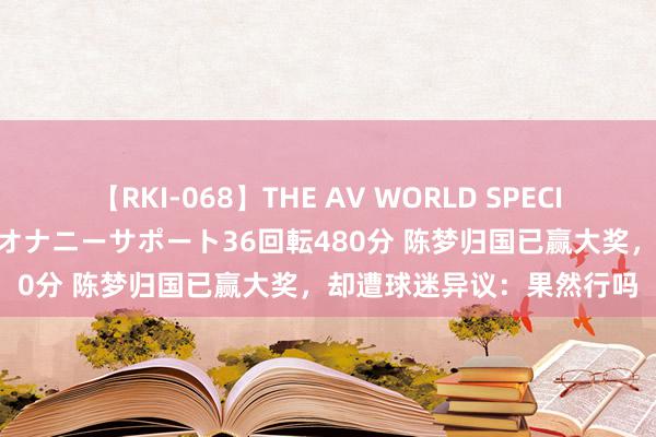 【RKI-068】THE AV WORLD SPECIAL あなただけに 最高のオナニーサポート36回転480分 陈梦归国已赢大奖，却遭球迷异议：果然行吗