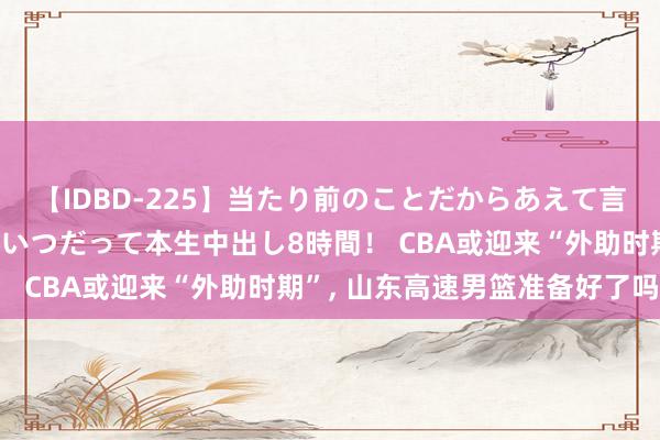 【IDBD-225】当たり前のことだからあえて言わなかったけど…IPはいつだって本生中出し8時間！ CBA或迎来“外助时期”, 山东高速男篮准备好了吗?