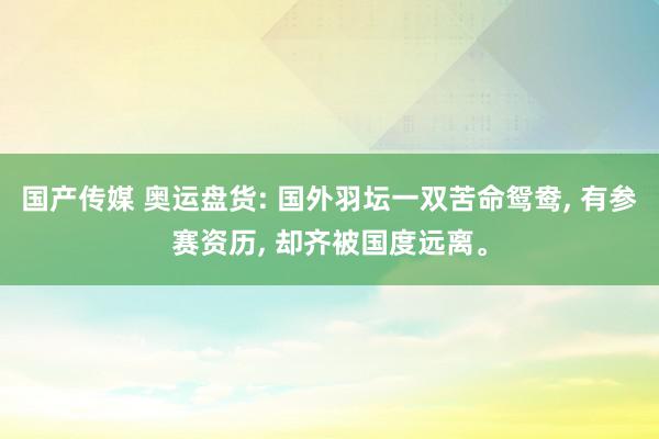 国产传媒 奥运盘货: 国外羽坛一双苦命鸳鸯, 有参赛资历, 却齐被国度远离。