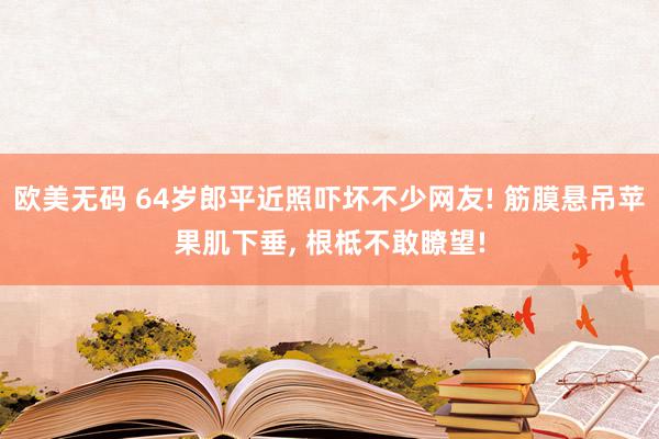 欧美无码 64岁郎平近照吓坏不少网友! 筋膜悬吊苹果肌下垂, 根柢不敢瞭望!