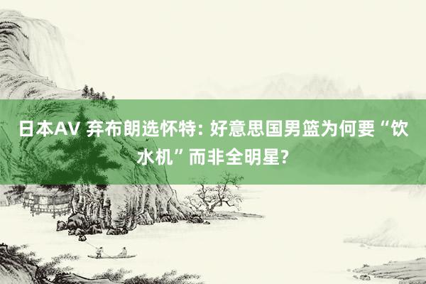 日本AV 弃布朗选怀特: 好意思国男篮为何要“饮水机”而非全明星?