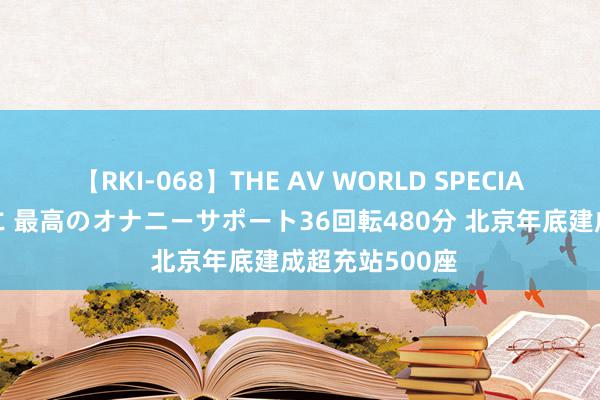 【RKI-068】THE AV WORLD SPECIAL あなただけに 最高のオナニーサポート36回転480分 北京年底建成超充站500座