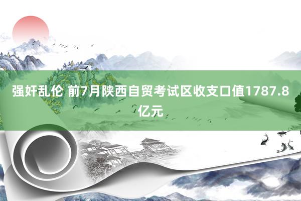 强奸乱伦 前7月陕西自贸考试区收支口值1787.8亿元