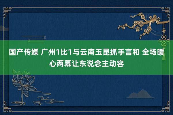 国产传媒 广州1比1与云南玉昆抓手言和 全场暖心两幕让东说念主动容