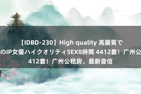 【IDBD-230】High quality 高画質で魅せます！究極のIP女優ハイクオリティSEX8時間 4412套！广州公租房，最新音信