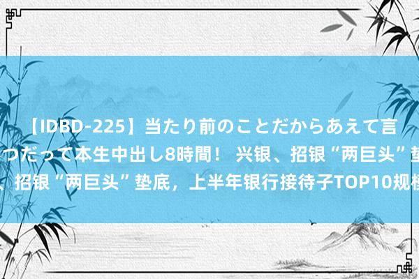 【IDBD-225】当たり前のことだからあえて言わなかったけど…IPはいつだって本生中出し8時間！ 兴银、招银“两巨头”垫底，上半年银行接待子TOP10规模变幅榜