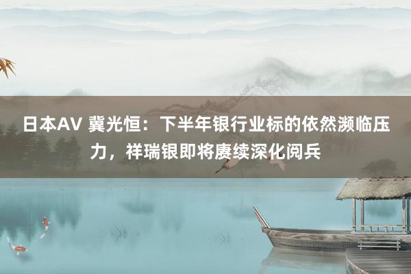 日本AV 冀光恒：下半年银行业标的依然濒临压力，祥瑞银即将赓续深化阅兵