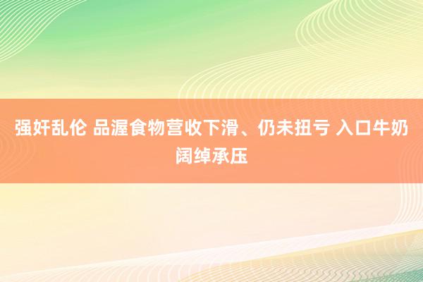 强奸乱伦 品渥食物营收下滑、仍未扭亏 入口牛奶阔绰承压