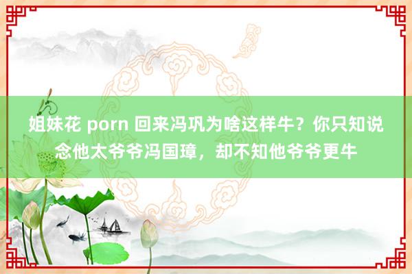 姐妹花 porn 回来冯巩为啥这样牛？你只知说念他太爷爷冯国璋，却不知他爷爷更牛