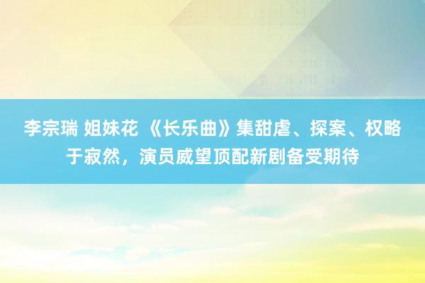 李宗瑞 姐妹花 《长乐曲》集甜虐、探案、权略于寂然，演员威望顶配新剧备受期待