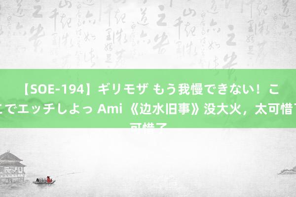 【SOE-194】ギリモザ もう我慢できない！ここでエッチしよっ Ami 《边水旧事》没大火，太可惜了