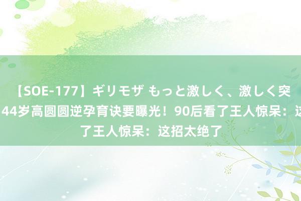 【SOE-177】ギリモザ もっと激しく、激しく突いて Ami 44岁高圆圆逆孕育诀要曝光！90后看了王人惊呆：这招太绝了