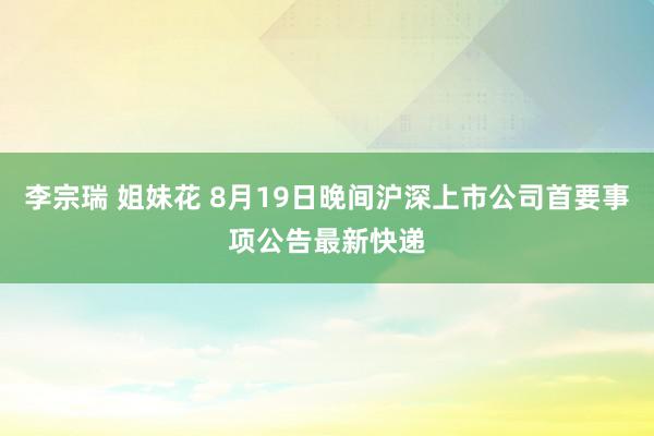 李宗瑞 姐妹花 8月19日晚间沪深上市公司首要事项公告最新快递