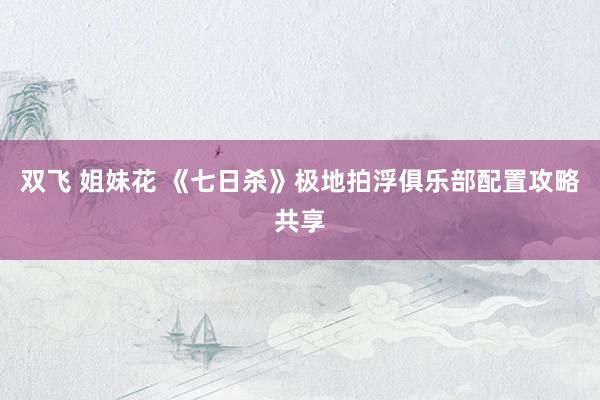 双飞 姐妹花 《七日杀》极地拍浮俱乐部配置攻略共享