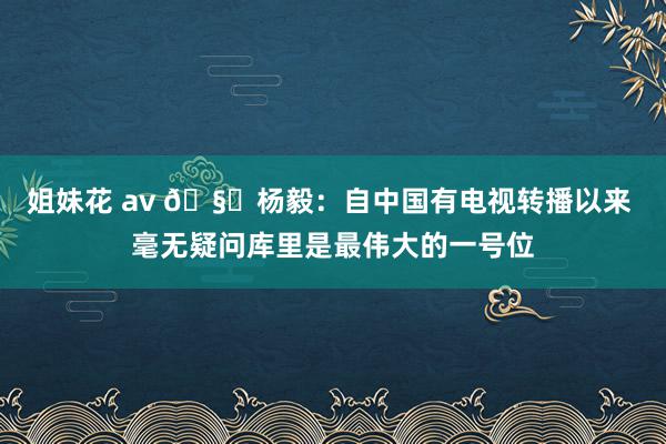 姐妹花 av 🧐杨毅：自中国有电视转播以来 毫无疑问库里是最伟大的一号位