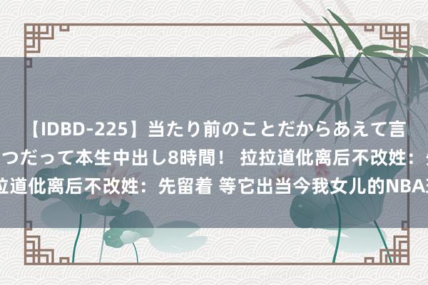 【IDBD-225】当たり前のことだからあえて言わなかったけど…IPはいつだって本生中出し8時間！ 拉拉道仳离后不改姓：先留着 等它出当今我女儿的NBA球衣上