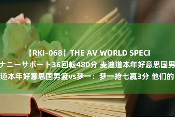 【RKI-068】THE AV WORLD SPECIAL あなただけに 最高のオナニーサポート36回転480分 麦迪道本年好意思国男篮vs梦一：梦一抢七赢3分 他们的内线更强