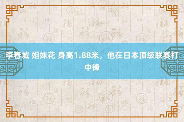 李春城 姐妹花 身高1.88米，他在日本顶级联赛打中锋