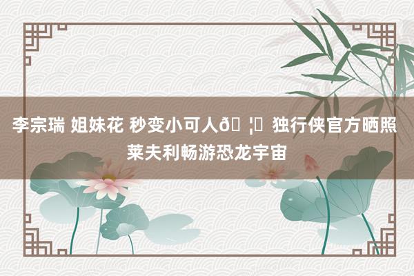 李宗瑞 姐妹花 秒变小可人🦖独行侠官方晒照 莱夫利畅游恐龙宇宙