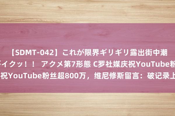 【SDMT-042】これが限界ギリギリ露出街中潮吹き アクメ自転車がイクッ！！ アクメ第7形態 C罗社媒庆祝YouTube粉丝超800万，维尼修斯留言：破记录上瘾😂