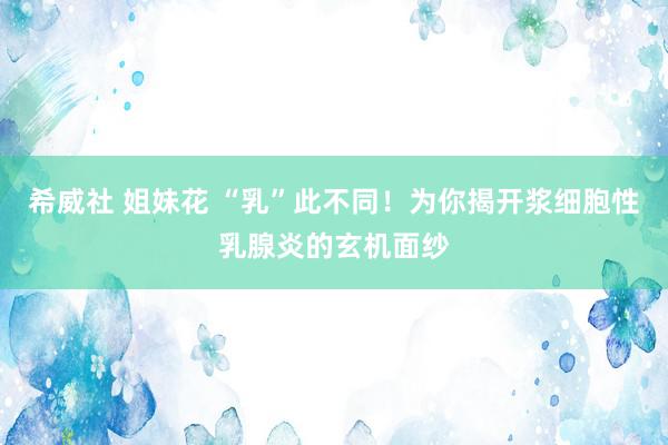 希威社 姐妹花 “乳”此不同！为你揭开浆细胞性乳腺炎的玄机面纱