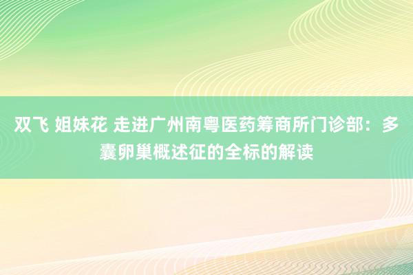 双飞 姐妹花 走进广州南粤医药筹商所门诊部：多囊卵巢概述征的全标的解读