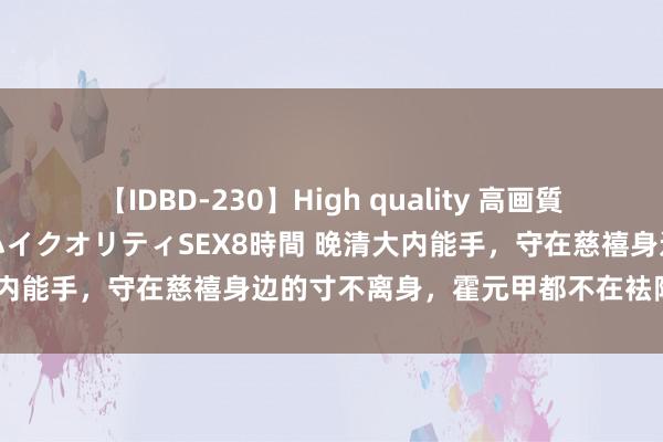 【IDBD-230】High quality 高画質で魅せます！究極のIP女優ハイクオリティSEX8時間 晚清大内能手，守在慈禧身边的寸不离身，霍元甲都不在袪除个级别