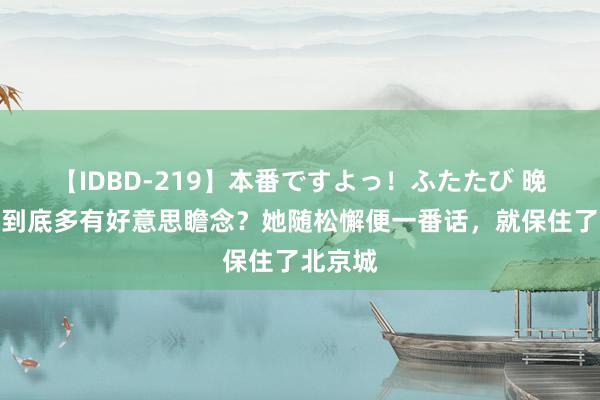 【IDBD-219】本番ですよっ！ふたたび 晚清名妓到底多有好意思瞻念？她随松懈便一番话，就保住了北京城