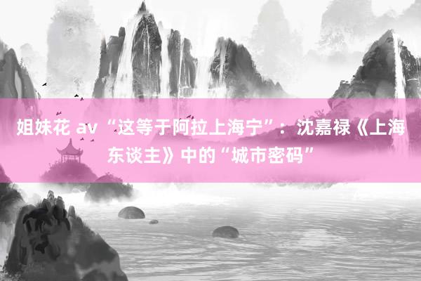 姐妹花 av “这等于阿拉上海宁”：沈嘉禄《上海东谈主》中的“城市密码”