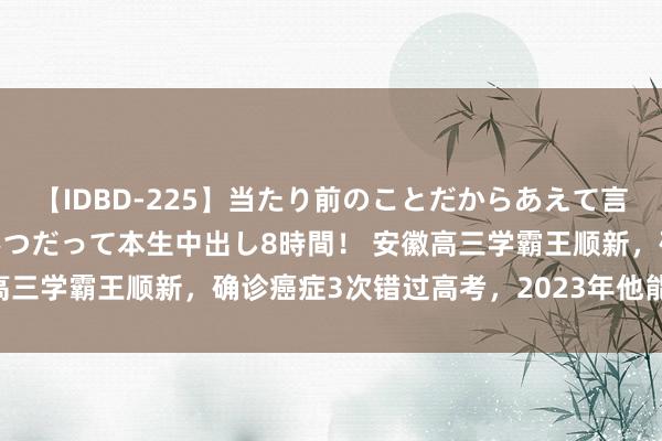 【IDBD-225】当たり前のことだからあえて言わなかったけど…IPはいつだって本生中出し8時間！ 安徽高三学霸王顺新，确诊癌症3次错过高考，2023年他能赶上吗？