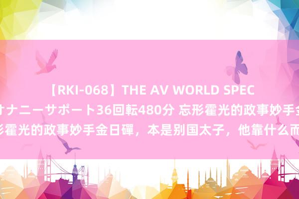 【RKI-068】THE AV WORLD SPECIAL あなただけに 最高のオナニーサポート36回転480分 忘形霍光的政事妙手金日磾，本是别国太子，他靠什么而崛起的呢？