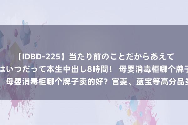 【IDBD-225】当たり前のことだからあえて言わなかったけど…IPはいつだって本生中出し8時間！ 母婴消毒柜哪个牌子卖的好？宫菱、蓝宝等高分品类集会